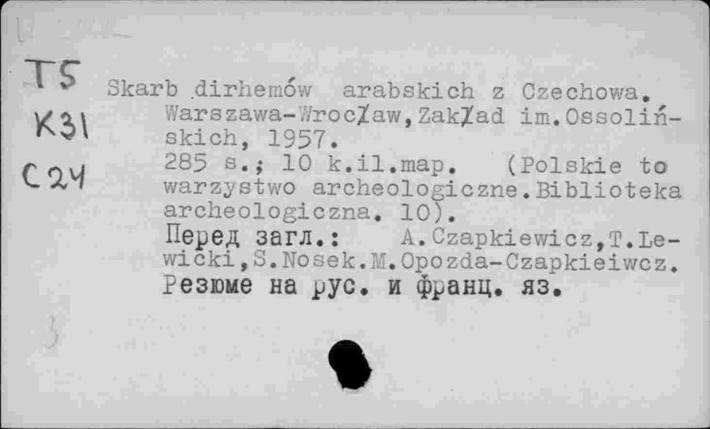 ﻿кз>\
CW
Skarb dirhemow arabskich z Czechowa.
Warszawa-Wroc/aw,Zak/ad im.Ossolin-skich, 1957.
285 s.$ 10 k.il.map. (Polskie to warzystwo archeologiczne.Biblioteka archeologiczna. 10).
Перед загл.:	A.Czapkiewicz,T.Le-
wicki 13.Nosek.M.Opozda-Czapkieiwcz.
Резюме на рус. и франц, яз.